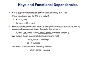 Keys and Functional Dependencies
 K is a superkey for relation schema R if and only if K  R
 K is a candidate key for R if and only if
• K  R, and
• for no   K,   R
 Functional dependencies allow us to express constraints that cannot be
expressed using superkeys. Consider the schema:
in_dep (ID, name, salary, dept_name, building, budget ).
We expect these functional dependencies to hold:
dept_name building
ID  building
but would not expect the following to hold:
dept_name  salary
 