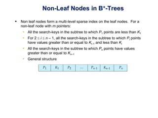 Non-Leaf Nodes in B+-Trees
 Non leaf nodes form a multi-level sparse index on the leaf nodes. For a
non-leaf node with m pointers:
• All the search-keys in the subtree to which P1 points are less than K1
• For 2  i  n – 1, all the search-keys in the subtree to which Pi points
have values greater than or equal to Ki–1 and less than Ki
• All the search-keys in the subtree to which Pn points have values
greater than or equal to Kn–1
• General structure
 