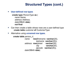 Structured Types (cont.)
 User-defined row types
create type PersonType as (
name Name,
address Address,
dateOfBirth date)
not final
 Can then create a table whose rows are a user-defined type
create table customer of CustomerType
 Alternative using unnamed row types.
create table person_r(
name row(firstname varchar(20),
lastname varchar(20)),
address row(street varchar(20),
city varchar(20),
zipcode varchar(20)),
dateOfBirth date)
 