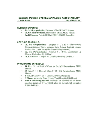 Subject: POWER SYSTEM ANALYSIS AND STABILITY
Code: EE61

No.of Hrs.: 35

SUBJECT EXPERTS:
• Dr. MS Raviprakasha, Professor of E&EE, MCE, Hassan
• Dr. GK Purushothama, Professor of E&EE, MCE, Hassan
• Dr. K Umarao, Prof. & HOD of E&EE, RNSIT, Bangalore

LECTURE SCHEDULE:
• Dr. MS Raviprakasha: Chapters # 1, 2 & 4 (Introduction,
Representation of Power systems, Sym. 3-phase faults & Unsym.
Faults– Part I): (14 Hrs.) (Plus 3 concluding Sessions)
• Dr. GK Purushothama: Chapter # 3 (Sym. Components &
Unsym. Faults-Part II): (13 hrs.)
• Dr. K Umarao: Chapter # 5 (Stability Studies): (08 Hrs.)

PROGRAMME SCHEDULE:
• 14 Hrs. (8 + 6 Hrs.) of Class by Dr. MS Raviprakasha, MCE,
Hassan
• 13 Hrs. (9 + 4 Hrs.) of Class by Dr. GK Purushothama, MCE,
Hassan
•
8 Hrs. of Class by Dr. H Umarao, RNSIT, Bangalore
•
3 Classes per week: Mon (2 pm), Thu (11 am) & Fri (11 am)
•
Plus 3 concluding sessions to discuss on solutions to the recent
question papers of VTU, VIEEE class on the selected subject of
PSA&S (EE61).

 