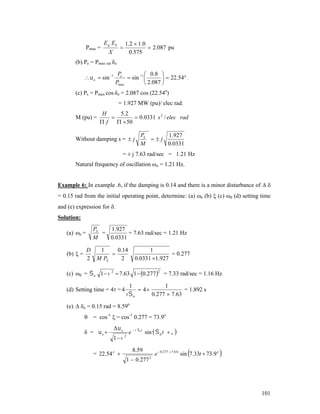Pmax =

E g Eb
X

1 .2  1 .0
 2.087 pu
0.575



(b) Pe = Pmax sin δo

  o  sin 1

Pe
 0 .8 
 sin 1 
  22.54 .
Pmax
 2.087 

(c) Ps = Pmax cos δo = 2.087 cos (22.54o)
= 1.927 MW (pu)/ elec rad.
M (pu) =

H
5 .2

 0.0331 s 2 / elec rad
f
  50

Without damping s =  j

PS
1.927
j
M
0.0331

= ± j 7.63 rad/sec = 1.21 Hz
Natural frequency of oscillation ωn = 1.21 Hz.
Example 6: In example .6, if the damping is 0.14 and there is a minor disturbance of  
= 0.15 rad from the initial operating point, determine: (a) n (b)  (c) d (d) setting time
and (e) expression for .
Solution:

PS
1.927
=
= 7.63 rad/sec = 1.21 Hz
M
0.0331

(a) n =
(b)  =

D
2

1
0.14

M PS
2

1
= 0.277
0.0331 1.927

(c) d =  n 1  2  7.63 1  0.277  = 7.33 rad/sec = 1.16 Hz
2

(d) Setting time = 4 = 4

1
1
= 1.892 s
 4
 n
0.277  7.63

(e)  o = 0.15 rad = 8.59o
 = cos-1  = cos-1 0.277 = 73.9o
δ = o

o
1 

= 22.54 o 

2

e  nt sin   d t   
8.59
1  0.277

2



e  0.277  7.63t sin 7.33t  73.9 o



101

 