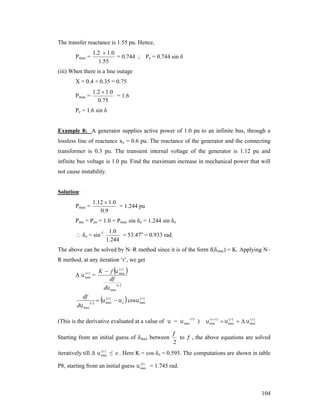 The transfer reactance is 1.55 pu. Hence,
Pmax =

1 .2  1 .0
= 0.744 ;
1.55

Pe = 0.744 sin δ

(iii) When there is a line outage
X = 0.4 + 0.35 = 0.75
Pmax =

1 .2  1 .0
= 1.6
0.75

Pe = 1.6 sin δ
Example 8: A generator supplies active power of 1.0 pu to an infinite bus, through a
lossless line of reactance xe = 0.6 pu. The reactance of the generator and the connecting
transformer is 0.3 pu. The transient internal voltage of the generator is 1.12 pu and
infinite bus voltage is 1.0 pu. Find the maximum increase in mechanical power that will
not cause instability.

Solution:
Pmax =

1.12  1.0
= 1.244 pu
0 .9

Pmo = Peo = 1.0 = Pmax sin δo = 1.244 sin δo

 δo = sin-1

1 .0
= 53.47o = 0.933 rad.
1.244

The above can be solved by N–R method since it is of the form f(δmax) = K. Applying N–
R method, at any iteration ‘r’, we get
(r )
Δ  max =

df
d max

r 



(r )
K  f  max
df
r 
d max






(r )
(r )
  max   o cos  max

(This is the derivative evaluated at a value of  =  max
Starting from an initial guess of δmax between

(r )

)

(r 
(r )
(r )
 max1)   max    max


to  , the above equations are solved
2

(r )
iteratively till Δ  max ≤  . Here K = cos δo = 0.595. The computations are shown in table
(1)
P8, starting from an initial guess  max = 1.745 rad.

104

 