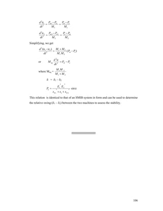 d 21 Pm1  Pe1
P P

 m e
2
dt
M1
M1

d 2 2 Pm 2  Pe 2
P P

 e m
2
dt
M2
M2
Simplifying, we get

d 2 (1  2 ) M 1  M 2

( Pm  Pe )
dt 2
M1 M 2
or

d 2
 Pm  Pe
dt 2

M eq

where Meq =

M 1M 2
M1  M 2

δ = δ1 – δ2

Pe 

 
E1 E 2



x d 1  xe  x d 2

sin 

This relation is identical to that of an SMIB system in form and can be used to determine
the relative swing (δ1 – δ2) between the two machines to assess the stability.

------------------------

106

 