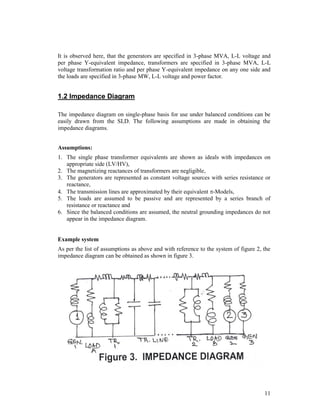 It is observed here, that the generators are specified in 3-phase MVA, L-L voltage and
per phase Y-equivalent impedance, transformers are specified in 3-phase MVA, L-L
voltage transformation ratio and per phase Y-equivalent impedance on any one side and
the loads are specified in 3-phase MW, L-L voltage and power factor.

1.2 Impedance Diagram
The impedance diagram on single-phase basis for use under balanced conditions can be
easily drawn from the SLD. The following assumptions are made in obtaining the
impedance diagrams.
Assumptions:
1. The single phase transformer equivalents are shown as ideals with impedances on
appropriate side (LV/HV),
2. The magnetizing reactances of transformers are negligible,
3. The generators are represented as constant voltage sources with series resistance or
reactance,
4. The transmission lines are approximated by their equivalent -Models,
5. The loads are assumed to be passive and are represented by a series branch of
resistance or reactance and
6. Since the balanced conditions are assumed, the neutral grounding impedances do not
appear in the impedance diagram.

Example system
As per the list of assumptions as above and with reference to the system of figure 2, the
impedance diagram can be obtained as shown in figure 3.

11

 