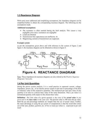 1.3 Reactance Diagram
With some more additional and simplifying assumptions, the impedance diagram can be
simplified further to obtain the corresponding reactance diagram. The following are the
assumptions made.
Additional assumptions:
 The resistance is often omitted during the fault analysis. This causes a very
negligible error since, resistances are negligible
 Loads are Omitted
 Transmission line capacitances are ineffective &
 Magnetizing currents of transformers are neglected.
Example system
as per the assumptions given above and with reference to the system of figure 2 and
figure 3, the reactance diagram can be obtained as shown in figure 4.

Note: These impedance & reactance diagrams are also refered as the Positive Sequence
Diagrams/ Networks.

1.4 Per Unit Quantities
during the power system analysis, it is a usual practice to represent current, voltage,
impedance, power, etc., of an electric power system in per unit or percentage of the base
or reference value of the respective quantities. The numerical per unit (pu) value of any
quantity is its ratio to a chosen base value of the same dimension. Thus a pu value is a
normalized quantity with respect to the chosen base value.
Definition: Per Unit value of a given quantity is the ratio of the actual value in any
given unit to the base value in the same unit. The percent value is 100 times the pu value.
Both the pu and percentage methods are simpler than the use of actual values. Further,
the main advantage in using the pu system of computations is that the result that comes
out of the sum, product, quotient, etc. of two or more pu values is expressed in per unit
itself.

12

 