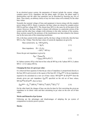In an electrical power system, the parameters of interest include the current, voltage,
complex power (VA), impedance and the phase angle. Of these, the phase angle is
dimensionless and the other four quantities can be described by knowing any two of
them. Thus clearly, an arbitrary choice of any two base values will evidently fix the other
base values.
Normally the nominal voltage of lines and equipment is known along with the complex
power rating in MVA. Hence, in practice, the base values are chosen for complex power
(MVA) and line voltage (KV). The chosen base MVA is the same for all the parts of the
system. However, the base voltage is chosen with reference to a particular section of the
system and the other base voltages (with reference to the other sections of the systems,
these sections caused by the presence of the transformers) are then related to the chosen
one by the turns-ratio of the connecting transformer.
If Ib is the base current in kilo amperes and Vb, the base voltage in kilovolts, then the base
MVA is, Sb = (VbIb). Then the base values of current & impedance are given by
Base current (kA), Ib = MVAb/KVb
= Sb/Vb

(1.1)

Base impedance, Zb = (Vb/Ib)
= (KVb2 / MVAb)

(1.2)

Hence the per unit impedance is given by
Zpu = Zohms/Zb
= Zohms (MVAb/KVb2)

(1.3)

In 3-phase systems, KVb is the line-to-line value & MVAb is the 3-phase MVA. [1-phase
MVA = (1/3) 3-phase MVA].
Changing the base of a given pu value:
It is observed from equation (3) that the pu value of impedance is proportional directly to
the base MVA and inversely to the square of the base KV. If Zpunew is the pu impedance
required to be calculated on a new set of base values: MVAbnew & KVbnew from the
already given per unit impedance Zpuold, specified on the old set of base values,
MVAbold & KVbold , then we have

Zpunew = Zpuold (MVAbnew/MVAbold) (KVbold/KVbnew)2

(1.4)

On the other hand, the change of base can also be done by first converting the given pu
impedance to its ohmic value and then calculating its pu value on the new set of base
values.
Merits and Demerits of pu System
Following are the advantages and disadvantages of adopting the pu system of
computations in electric power systems:
Merits:

13

 