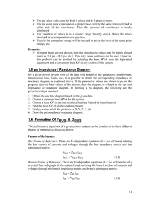  The pu value is the same for both 1-phase and & 3-phase systems
 The pu value once expressed on a proper base, will be the same when refereed to
either side of the transformer. Thus the presence of transformer is totally
eliminated
 The variation of values is in a smaller range 9nearby unity). Hence the errors
involved in pu computations are very less.
 Usually the nameplate ratings will be marked in pu on the base of the name plate
ratings, etc.
Demerits:
 If proper bases are not chosen, then the resulting pu values may be highly absurd
(such as 5.8 pu, -18.9 pu, etc.). This may cause confusion to the user. However,
this problem can be avoided by selecting the base MVA near the high-rated
equipment and a convenient base KV in any section of the system.

1.5 pu Impedance / Reactance Diagram
for a given power system with all its data with regard to the generators, transformers,
transmission lines, loads, etc., it is possible to obtain the corresponding impedance or
reactance diagram as explained above. If the parametric values are shown in pu on the
properly selected base values of the system, then the diagram is refered as the per unit
impedance or reactance diagram. In forming a pu diagram, the following are the
procedural steps involved:
1.
2.
3.
4.
5.
6.

Obtain the one line diagram based on the given data
Choose a common base MVA for the system
Choose a base KV in any one section (Sections formed by transformers)
Find the base KV of all the sections present
Find pu values of all the parameters: R,X, Z, E, etc.
Draw the pu impedance/ reactance diagram.

1.6 Formation Of YBUS & ZBUS
The performance equations of a given power system can be considered in three different
frames of reference as discussed below:
Frames of Reference:
Bus Frame of Reference: There are b independent equations (b = no. of buses) relating
the bus vectors of currents and voltages through the bus impedance matrix and bus
admittance matrix:
EBUS = ZBUS IBUS
IBUS = YBUS EBUS

(1.5)

Branch Frame of Reference: There are b independent equations (b = no. of branches of a
selected Tree sub-graph of the system Graph) relating the branch vectors of currents and
voltages through the branch impedance matrix and branch admittance matrix:
EBR = ZBR IBR
IBR = YBR EBR

(1.6)

14

 