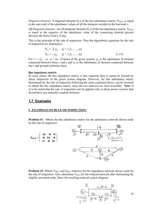Diagonal elements: A diagonal element (Yii) of the bus admittance matrix, YBUS, is equal
to the sum total of the admittance values of all the elements incident at the bus/node i,
Off Diagonal elements: An off-diagonal element (Yij) of the bus admittance matrix, YBUS,
is equal to the negative of the admittance value of the connecting element present
between the buses I and j, if any.
This is the principle of the rule of inspection. Thus the algorithmic equations for the rule
of inspection are obtained as:

Yii =  yij

(j = 1,2,…….n)

Yij = - yij

(j = 1,2,…….n)

(1.11)

For i = 1,2,….n, n = no. of buses of the given system, yij is the admittance of element
connected between buses i and j and yii is the admittance of element connected between
bus i and ground (reference bus).
Bus impedance matrix
In cases where, the bus impedance matrix is also required, then it cannot be formed by
direct inspection of the given system diagram. However, the bus admittance matrix
determined by the rule of inspection following the steps explained above, can be inverted
to obtain the bus impedance matrix, since the two matrices are inter-invertible. Note: It
is to be noted that the rule of inspection can be applied only to those power systems that
do not have any mutually coupled elements.

1.7 Examples
I EXAMPLES ON RULE OF INSPECTION:
Problem #1: Obtain the bus admittance matrix for the admittance network shown aside
by the rule of inspection

YBUS =

16 -8 -4
-8 24 -8
-4 -8 16

Problem #2: Obtain YBUS and ZBUS matrices for the impedance network shown aside by
the rule of inspection. Also, determine YBUS for the reduced network after eliminating the
eligible unwanted node. Draw the resulting reduced system diagram.

16

 