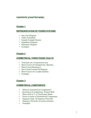 CONTENTS (CHAPTER-WISE)

Chapter 1
REPRESENTATION OF POWER SYSTEMS
•
•
•
•
•
•

One Line Diagram
Table of Symbols
Sample Example System
Impedance Diagram
Reactance Diagram
Examples

Chapter 2
SYMMETRICAL THREE PHASE FAULTS
•
•
•
•
•
•

Transients on a Transmission line
Short Circuit of Unloaded Syn. Machine
Short Circuit Reactances
Sort Circuit Current Oscillogram
Short Circuit of a Loaded machine
Examples

Chapter 3
SYMMETRICAL COMPONENTS
•
•
•
•
•
•
•

What are Symmetrical Components?
Resolution of components, Neutral Shift
Phase shift in Y-Δ Transformer Banks
Power in terms of Symmetrical Components
Sequence Imps. & Sequence Networks
Sequence Networks of system elements
Examples

2

 