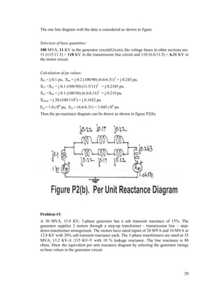 The one line diagram with the data is considered as shown in figure.
Selection of base quantities:
100 MVA, 11 KV in the generator circuit(Given); the voltage bases in other sections are:
11 (115/11.5) = 110 KV in the transmission line circuit and 110 (6.6/11.5) = 6.31 KV in
the motor circuit.
Calculation of pu values:
XG = j 0.1 pu, Xm = j 0.2 (100/90) (6.6/6.31)2 = j 0.243 pu.
Xt1 =Xt2 = j 0.1 (100/50) (11.5/11)2 = j 0.2185 pu.
Xt3 =Xt4 = j 0.1 (100/50) (6.6/6.31)2 = j 0.219 pu.
Xlines = j 20 (100/1102) = j 0.1652 pu.
Eg = 1.000 pu, Em = (6.6/6.31) = 1.04500 pu
Thus the pu reactance diagram can be drawn as shown in figure P2(b).

Problem #3:
A 30 MVA, 13.8 KV, 3-phase generator has a sub transient reactance of 15%. The
generator supplies 2 motors through a step-up transformer - transmission line – stepdown transformer arrangement. The motors have rated inputs of 20 MVA and 10 MVA at
12.8 KV with 20% sub transient reactance each. The 3-phase transformers are rated at 35
MVA, 13.2 KV- /115 KV-Y with 10 % leakage reactance. The line reactance is 80
ohms. Draw the equivalent per unit reactance diagram by selecting the generator ratings
as base values in the generator circuit.

20

 