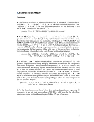 1.8 Exercises for Practice
Problems
1. Determine the reactances of the three generators rated as follows on a common base of
200 MVA, 35 KV: Generator 1: 100 MVA, 33 KV, sub transient reactance of 10%;
Generator 2: 150 MVA, 32 KV, sub transient reactance of 8% and Generator 3: 110
MVA, 30 KV, sub transient reactance of 12%.
[Answers: XG1 = j 0.1778, Xg2 = j 0.089, Xg3 = j 0.16 all in per unit]

2. A 100 MVA, 33 KV, 3-phase generator has a sub transient reactance of 15%. The
generator supplies 3 motors through a step-up transformer - transmission line – stepdown transformer arrangement. The motors have rated inputs of 30 MVA, 20 MVA and
50 MVA, at 30 KV with 20% sub transient reactance each. The 3-phase transformers are
rated at 100 MVA, 32 KV- /110 KV-Y with 8 % leakage reactance. The line has a
reactance of 50 ohms. By selecting the generator ratings as base values in the generator
circuit, determine the base values in all the other parts of the system. Hence evaluate the
corresponding pu values and draw the equivalent per unit reactance diagram.
[Answers: XG = j 0.15, Xm1 = j 0.551, Xm2 = j 0.826, Xm3 = j 0.331, Eg1=1.0 00, Em1 = Em2
= Em3 = 0.9100, Xt1 = Xt2 = j 0.0775 and Xline = j 0.39 all in per unit]

3. A 80 MVA, 10 KV, 3-phase generator has a sub transient reactance of 10%. The
generator supplies a motor through a step-up transformer - transmission line – step-down
transformer arrangement. The motor has rated input of 95 MVA, 6.3 KV with 15% sub
transient reactance. The step-up 3-phase transformer is rated at 90 MVA, 11 KV-Y /110
KV-Y with 10% leakage reactance. The 3-phase step-down transformer consists of three
single phase Y- connected transformers, each rated at 33.33 MVA, 68/6.6 KV with 10%
leakage reactance. The line has a reactance of 20 ohms. By selecting the 11 KV, 100
MVA as base values in the generator circuit, determine the base values in all the other
parts of the system. Hence evaluate the corresponding pu values and draw the equivalent
per unit reactance diagram.
[Answers:

XG = j 1.103, Xm = j 0.165, Eg1=0.9100, Em= 1.02200, Xt1 = j 0.11, Xt2 = j
0.114 and Xline = j 0.17 all in per unit]

4. For the three-phase system shown below, draw an impedance diagram expressing all
impedances in per unit on a common base of 20 MVA, 2600 V on the HV side of the
transformer. Using this impedance diagram, find the HV and LV currents.

24

 