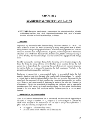 CHAPTER 2
SYMMETRICAL THREE PHASE FAULTS

[CONTENTS: Preamble, transients on a transmission line, short circuit of an unloaded
synchronous machine- short circuit currents and reactances, short circuit of a loaded
machine, selection of circuit breaker ratings, examples]

2.1 Preamble
in practice, any disturbance in the normal working conditions is termed as a FAULT. The
effect of fault is to load the device electrically by many times greater than its normal
rating and thus damage the equipment involved. Hence all the equipment in the fault line
should be protected from being overloaded. In general, overloading involves the increase
of current up to 10-15 times the rated value. In a few cases, like the opening or closing of
a circuit breaker, the transient voltages also may overload the equipment and damage
them.
In order to protect the equipment during faults, fast acting circuit breakers are put in the
lines. To design the rating of these circuit breakers or an auxiliary device, the fault
current has to be predicted. By considering the equivalent per unit reactance diagrams,
the various faults can be analyzed to determine the fault parameters. This helps in the
protection and maintenance of the equipment.
Faults can be symmetrical or unsymmetrical faults. In symmetrical faults, the fault
quantity rises to several times the rated value equally in all the three phases. For example,
a 3-phase fault - a dead short circuit of all the three lines not involving the ground. On the
other hand, the unsymmetrical faults may have the connected fault quantities in a random
way. However, such unsymmetrical faults can be analyzed by using the Symmetrical
Components. Further, the neutrals of the machines and equipment may or may not be
grounded or the fault may occur through fault impedance. The three-phase fault involving
ground is the most severe fault among the various faults encountered in electric power
systems.
2.2 Transients on a transmission line
Now, let us Consider a transmission line of resistance R and inductance L supplied by an
ac source of voltage v, such that v = Vm sin (t+) as shown in figure 1. Consider the
short circuit transient on this transmission line. In order to analyze this symmetrical 3phase fault, the following assumptions are made:
 The supply is a constant voltage source,
 The short circuit occurs when the line is unloaded and

26

 