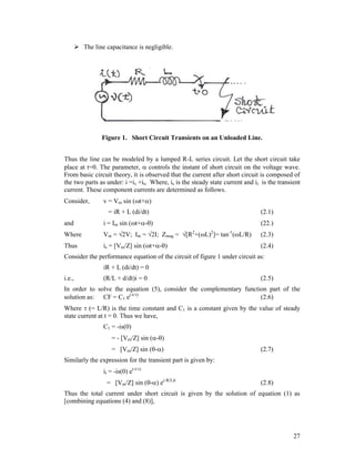  The line capacitance is negligible.

Figure 1. Short Circuit Transients on an Unloaded Line.
Thus the line can be modeled by a lumped R-L series circuit. Let the short circuit take
place at t=0. The parameter,  controls the instant of short circuit on the voltage wave.
From basic circuit theory, it is observed that the current after short circuit is composed of
the two parts as under: i =is +it, Where, is is the steady state current and it is the transient
current. These component currents are determined as follows.
Consider,

v = Vm sin (t+)
= iR + L (di/dt)

(2.1)

and

i = Im sin (t+-)

(22.)

Where

Vm = 2V; Im = 2I; Zmag = [R +(L) ]= tan (L/R)

(2.3)

Thus

is = [Vm/Z] sin (t+-)

(2.4)

2

2

-1

Consider the performance equation of the circuit of figure 1 under circuit as:
iR + L (di/dt) = 0
i.e.,

(R/L + d/dt)i = 0

(2.5)

In order to solve the equation (5), consider the complementary function part of the
solution as: CF = C1 e(-t/)
(2.6)
Where  (= L/R) is the time constant and C1 is a constant given by the value of steady
state current at t = 0. Thus we have,
C1 = -is(0)
= - [Vm/Z] sin (-)
= [Vm/Z] sin (-)

(2.7)

Similarly the expression for the transient part is given by:
it = -is(0) e(-t/)
= [Vm/Z] sin (-) e(-R/L)t

(2.8)

Thus the total current under short circuit is given by the solution of equation (1) as
[combining equations (4) and (8)],

27

 