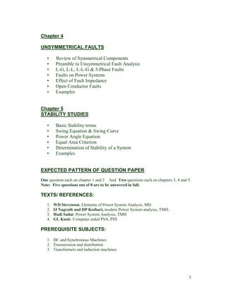 Chapter 4
UNSYMMETRICAL FAULTS
•
•
•
•
•
•
•

Review of Symmetrical Components
Preamble to Unsymmetrical Fault Analysis
L-G, L-L, L-L-G & 3-Phase Faults
Faults on Power Systems
Effect of Fault Impedance
Open Conductor Faults
Examples

Chapter 5
STABILITY STUDIES
•
•
•
•
•
•

Basic Stability terms
Swing Equation & Swing Curve
Power Angle Equation
Equal Area Criterion
Determination of Stability of a System
Examples

EXPECTED PATTERN OF QUESTION PAPER
One question each on chapter 1 and 2 And Two questions each on chapters 3, 4 and 5.
Note: Five questions out of 8 are to be answered in full.

TEXTS/ REFERENCES:
1.
2.
3.
4.

WD Stevenson, Elements of Power System Analysis, MH.
IJ Nagrath and DP Kothari, modern Power System analysis, TMH..
Hadi Sadat: Power System Analysis, TMH
GL Kusic: Computer aided PSA, PHI

PREREQUISITE SUBJECTS:
1. DC and Synchronous Machines
2. Transmission and distribution
3. Transformers and induction machines

3

 