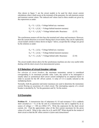 Also shown in figure 7, are the circuit models to be used for short circuit current
calculations when a fault occurs at the terminals of the generator, for sub-transient current
and transient current values. The induced emf values used in these models are given by
the expressions as under:
Eg = Vt + j ILXd = Voltage behind syn. reactance
Eg’= Vt + j ILXd’ = Voltage behind transient reactance
Eg“= Vt + j ILXd” = Voltage behind subtr. Reactance

(2.17)

The synchronous motors will also have the terminal emf values and reactances. However,
then the current direction is reversed. During short circuit studies, they can be replaced by
circuit models similar to those shown in figure 7 above, except that the voltages are given
by the relations as under:
Em = Vt - j ILXd = Voltage behind syn. reactance
Em’= Vt - j ILXd’ = Voltage behind transient reactance
Em“= Vt - j ILXd” = Voltage behind subtr. Reactance

(2.18)

The circuit models shown above for the synchronous machines are also very useful while
dealing with the short circuit of an interconnected system.

2.5 Selection of circuit breaker ratings
For selection of circuit breakers, the maximum momentary current is considered
corresponding to its maximum possible value. Later, the current to be interrupted is
usually taken as symmetrical short circuit current multiplied by an empirical factor in
order to account for the DC off-set current. A value of 1.6 is usually selected as the
multiplying factor.
Normally, both the generator and motor reactances are used to determine the momentary
current flowing on occurrence of a short circuit. The interrupting capacity of a circuit
breaker is decided by Xd” for the generators and Xd’ for the motors.

2.6 Examples
Problem #1: A transmission line of inductance 0.1 H and resistance 5  is suddenly
short circuited at t = 0, at the far end of a transmission line and is supplied by an ac
source of voltage v = 100 sin (100t+150). Write the expression for the short circuit
current, i(t). Find the approximate value of the first current maximum for the given
values of  and . What is this value for =0, and =900? What should be the instant of
short circuit so that the DC offset current is (i)zero and (ii)maximum?

32

 