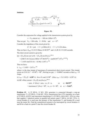 Solution:

Figure P1.
Consider the expression for voltage applied to the transmission system given by
v = Vm sin(t+) = 100 sin (100t+150)
Thus we get: Vm = 100 volts; f = 50 Hz and

 = 150.

Consider the impedance of the circuit given by:
Z = R + jL = 5 + j (100) (0.1) = 5 + j 31.416 ohms.
Thus we have: Zmag=31.8113 Ohms; =80.9570 and =L/R=0.1/5=0.02 seconds.
The short circuit current is given by:
i(t) = [Vm/Z] sin (t+-) + [Vm/Z] sin (-) e-(R/L)t
= [100/31.8113] [sin (100t+150-80.9570) + sin(80.9570-150) e-(t/0.02)]
= 3.1435 sin(314.16 t – 65.96) +2.871 e–50t
Thus we have:
i) imm = 3.1435 + 2.871 e–50t
where t is the time instant of maximum of symmetrical short circuit current. This instant
occurs at (314.16 tc – 65.960) = 900 ; Solving we get, t = 0.00867 seconds so that imm = 5
Amps.
ii) imm = 2Vm/Z = 6.287 A; for =0, and =900 (Also, imm = 2 (3.1435) = 6.287 A)
iii) DC offset current = [Vm/Z] sin (-) e-(R/L)t
= zero, if (-) = zero, i.e.,  = ,

or

= maximum if (-) = 900, i.e.,  =  - 900, or

 = 80.9570
 = - 9.0430.

Problem #2: A 25 MVA, 11 KV, 20% generator is connected through a step-up
transformer- T1 (25 MVA, 11/66 KV, 10%), transmission line (15% reactance on a base
of 25 MVA, 66 KV) and step-down transformer-T2 (25 MVA, 66/6.6 KV, 10%) to a bus
that supplies 3 identical motors in parallel (all motors rated: 5 MVA, 6.6 KV, 25%). A
circuit breaker-A is used near the primary of the transformer T1 and breaker-B is used
near the motor M3. Find the symmetrical currents to be interrupted by circuit breakers A
and B for a fault at a point P, near the circuit breaker B.

33

 