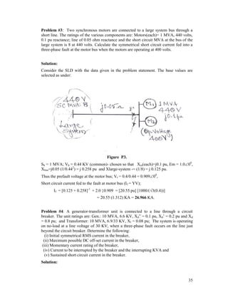 Problem #3: Two synchronous motors are connected to a large system bus through a
short line. The ratings of the various components are: Motors(each)= 1 MVA, 440 volts,
0.1 pu reactance; line of 0.05 ohm reactance and the short circuit MVA at the bus of the
large system is 8 at 440 volts. Calculate the symmetrical short circuit current fed into a
three-phase fault at the motor bus when the motors are operating at 400 volts.
Solution:
Consider the SLD with the data given in the problem statement. The base values are
selected as under:

Figure P3.
Sb = 1 MVA; Vb = 0.44 KV (common)- chosen so that Xm(each)=j0.1 pu, Em = 1.000,
Xline=j0.05 (1/0.442) = j 0.258 pu and Xlarge-system -= (1/8) = j 0.125 pu.
Thus the prefault voltage at the motor bus; Vt = 0.4/0.44 = 0.90900,
Short circuit current fed to the fault at motor bus (If = YV);
If = [0.125 + 0.258]-1 + 2.0 }0.909 = [20.55 pu] [1000/(3(0.4))]
= 20.55 (1.312) KA = 26.966 KA.
Problem #4: A generator-transformer unit is connected to a line through a circuit
breaker. The unit ratings are: Gen.: 10 MVA, 6.6 KV, Xd” = 0.1 pu, Xd’ = 0.2 pu and Xd
= 0.8 pu; and Transformer: 10 MVA, 6.9/33 KV, Xl = 0.08 pu; The system is operating
on no-load at a line voltage of 30 KV, when a three-phase fault occurs on the line just
beyond the circuit breaker. Determine the following:
(i) Initial symmetrical RMS current in the breaker,
(ii) Maximum possible DC off-set current in the breaker,
(iii) Momentary current rating of the breaker,
(iv) Current to be interrupted by the breaker and the interrupting KVA and
(v) Sustained short circuit current in the breaker.
Solution:

35

 