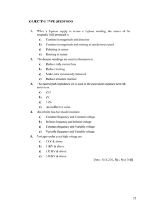 OBJECTIVE TYPE QUESTIONS
1.

When a 1-phase supply is across a 1-phase winding, the nature of the
magnetic field produced is
a)
b)

Constant in magnitude and rotating at synchronous speed

c)

Pulsating in nature

d)
2.

Constant in magnitude and direction

Rotating in nature

The damper windings are used in alternators to
a)
b)

Reduce hunting

c)

Make rotor dynamically balanced

d)
3.

Reduce eddy current loss

Reduce armature reaction

The neutral path impedance Zn is used in the equivalent sequence network
models as
a)
b)

Zn

c)

3 Zn

d)
4.

Zn2

An ineffective value

An infinite bus-bar should maintain
a)
b)

Infinite frequency and Infinite voltage

c)

Constant frequency and Variable voltage

d)
5.

Constant frequency and Constant voltage

Variable frequency and Variable voltage

Voltages under extra high voltage are
a)

1KV & above

b)

11KV & above

c)

132 KV & above

d)

330 KV & above
[Ans.: 1(c), 2(b), 3(c), 4(a), 5(d)]

37

 