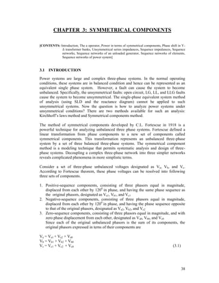 CHAPTER 3: SYMMETRICAL COMPONENTS
[CONTENTS: Introduction, The a operator, Power in terms of symmetrical components, Phase shift in YΔ transformer banks, Unsymmetrical series impedances, Sequence impedances, Sequence
networks, Sequence networks of an unloaded generator, Sequence networks of elements,
Sequence networks of power system]

3.1 INTRODUCTION
Power systems are large and complex three-phase systems. In the normal operating
conditions, these systems are in balanced condition and hence can be represented as an
equivalent single phase system. However, a fault can cause the system to become
unbalanced. Specifically, the unsymmetrical faults: open circuit, LG, LL, and LLG faults
cause the system to become unsymmetrical. The single-phase equivalent system method
of analysis (using SLD and the reactance diagram) cannot be applied to such
unsymmetrical systems. Now the question is how to analyze power systems under
unsymmetrical conditions? There are two methods available for such an analysis:
Kirchhoff’s laws method and Symmetrical components method.
The method of symmetrical components developed by C.L. Fortescue in 1918 is a
powerful technique for analyzing unbalanced three phase systems. Fortescue defined a
linear transformation from phase components to a new set of components called
symmetrical components. This transformation represents an unbalanced three-phase
system by a set of three balanced three-phase systems. The symmetrical component
method is a modeling technique that permits systematic analysis and design of threephase systems. Decoupling a complex three-phase network into three simpler networks
reveals complicated phenomena in more simplistic terms.
Consider a set of three-phase unbalanced voltages designated as Va, Vb, and Vc.
According to Fortescue theorem, these phase voltages can be resolved into following
three sets of components.
1. Positive-sequence components, consisting of three phasors equal in magnitude,
displaced from each other by 1200 in phase, and having the same phase sequence as
the original phasors, designated as Va1, Vb1, and Vc1
2. Negative-sequence components, consisting of three phasors equal in magnitude,
displaced from each other by 1200 in phase, and having the phase sequence opposite
to that of the original phasors, designated as Va2, Vb2, and Vc2
3. Zero-sequence components, consisting of three phasors equal in magnitude, and with
zero phase displacement from each other, designated as Va0, Vb0, and Vc0
Since each of the original unbalanced phasors is the sum of its components, the
original phasors expressed in terns of their components are
Va = Va1 + Va2 + Va0
Vb = Vb1 + Vb2 + Vb0
Vc = Vc1 + Vc2 + Vc0

(3.1)

38

 