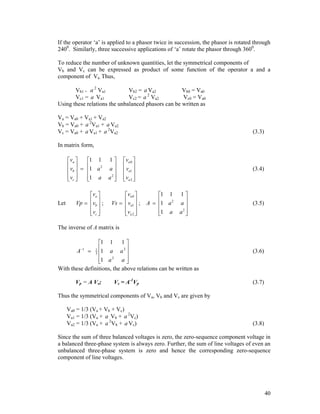 If the operator ‘a’ is applied to a phasor twice in succession, the phasor is rotated through
2400. Similarly, three successive applications of ‘a’ rotate the phasor through 3600.
To reduce the number of unknown quantities, let the symmetrical components of
Vb and Vc can be expressed as product of some function of the operator a and a
component of Va. Thus,
Vb1 = a 2 Va1
Vb2 = a Va2
Vb0 = Va0
Vc1 = a Va1
Vc2 = a 2 Va2
Vc0 = Va0
Using these relations the unbalanced phasors can be written as
Va = Va0 + Va1 + Va2
Vb = Va0 + a 2Va1 + a Va2
Vc = Va0 + a Va1 + a 2Va2

(3.3)

In matrix form,

va 
1 1
v   1 a 2
 b

 vc 
1 a
 


Let

va 
Vp  vb  ;
 
 vc 
 

1
a

a2 


va 0 
v 
 a1 
va 2 
 

va 0 
Vs   va1  ;
 
va 2 
 

(3.4)

1 1
A  1 a 2

1 a


1
a

a2 


(3.5)

The inverse of A matrix is

1 1 1 
A  1 a a 2 


2

a
1 a

With these definitions, the above relations can be written as
1

1
3

Vp = A Vs;

Vs = A-1Vp

(3.6)

(3.7)

Thus the symmetrical components of Va, Vb and Vc are given by
Va0 = 1/3 (Va + Vb + Vc)
Va1 = 1/3 (Va + a Vb + a 2Vc)
Va2 = 1/3 (Va + a 2Vb + a Vc)

(3.8)

Since the sum of three balanced voltages is zero, the zero-sequence component voltage in
a balanced three-phase system is always zero. Further, the sum of line voltages of even an
unbalanced three-phase system is zero and hence the corresponding zero-sequence
component of line voltages.

40

 