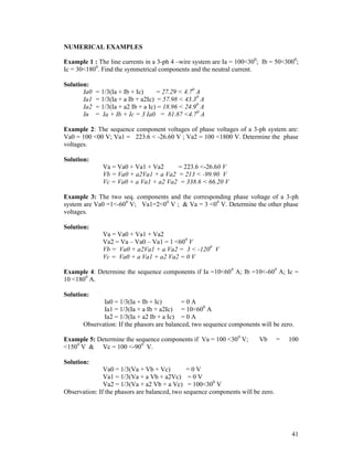 NUMERICAL EXAMPLES
Example 1 : The line currents in a 3-ph 4 –wire system are Ia = 100<300; Ib = 50<3000;
Ic = 30<1800. Find the symmetrical components and the neutral current.
Solution:
Ia0
Ia1
Ia2
In

= 1/3(Ia + Ib + Ic)
= 27.29 < 4.70 A
= 1/3(Ia + a Ib + a2Ic) = 57.98 < 43.30 A
= 1/3(Ia + a2 Ib + a Ic) = 18.96 < 24.90 A
= Ia + Ib + Ic = 3 Ia0 = 81.87 <4.70 A

Example 2: The sequence component voltages of phase voltages of a 3-ph system are:
Va0 = 100 <00 V; Va1 = 223.6 < -26.60 V ; Va2 = 100 <1800 V. Determine the phase
voltages.
Solution:
Va = Va0 + Va1 + Va2
= 223.6 <-26.60 V
Vb = Va0 + a2Va1 + a Va2 = 213 < -99.90 V
Vc = Va0 + a Va1 + a2 Va2 = 338.6 < 66.20 V
Example 3: The two seq. components and the corresponding phase voltage of a 3-ph
system are Va0 =1<-600 V; Va1=2<00 V ; & Va = 3 <00 V. Determine the other phase
voltages.
Solution:
Va = Va0 + Va1 + Va2
Va2 = Va – Va0 – Va1 = 1 <600 V
Vb = Va0 + a2Va1 + a Va2 = 3 < -1200 V
Vc = Va0 + a Va1 + a2 Va2 = 0 V
Example 4: Determine the sequence components if Ia =10<600 A; Ib =10<-600 A; Ic =
10 <1800 A.
Solution:
Ia0 = 1/3(Ia + Ib + Ic)
=0A
Ia1 = 1/3(Ia + a Ib + a2Ic) = 10<600 A
Ia2 = 1/3(Ia + a2 Ib + a Ic) = 0 A
Observation: If the phasors are balanced, two sequence components will be zero.
Example 5: Determine the sequence components if Va = 100 <300 V;
<1500 V & Vc = 100 <-900 V.

Vb

=

100

Solution:
Va0 = 1/3(Va + Vb + Vc)
=0V
Va1 = 1/3(Va + a Vb + a2Vc) = 0 V
Va2 = 1/3(Va + a2 Vb + a Vc) = 100<300 V
Observation: If the phasors are balanced, two sequence components will be zero.

41

 