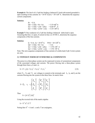 Example 6: The line b of a 3-ph line feeding a balanced Y-load with neutral grounded is
open resulting in line currents: Ia = 10<00 A & Ic = 10<1200 A. Determine the sequence
current components.
Solution:
Ib = 0 A.
Ia0 = 1/3(Ia + Ib + Ic)
Ia1 = 1/3(Ia + a Ib + a2Ic)
Ia2 = 1/3(Ia + a2 Ib + a Ic)

= 3.33<600 A
= 6.66<00 A
= 3.33<-600 A

Example 7: One conductor of a 3-ph line feeding a balanced delta-load is open.
Assuming that line c is open, if current in line a is 10<00 A , determine the sequence
components of the line currents.
Solution:

Ic = 0 A; Ia = 10<00 A.  Ib = 10<1200 A
Ia0 = 1/3(Ia + Ib + Ic)
= 0A
Ia1 = 1/3(Ia + a Ib + a2Ic) = 5.78<-300 A
Ia2 = 1/3(Ia + a2 Ib + a Ic) = 5.78< 300 A
Note: The zero-sequence components of line currents of a delta load (3-ph 3-wire) system
are zero.
3.3 POWER IN TERMS OF SYMMETRICAL COMPONENTS
The power in a three-phase system can be expressed in terms of symmetrical components
of the associated voltages and currents. The power flowing into a three-phase system
through three lines a, b and c is
S = P + j Q = Va Ia* + Vb Ib* + Vc Ic *

(3.9)

where Va , Vb and Vc are voltages to neutral at the terminals and Ia , Ib, and Ic are the
currents flowing into the system in the three lines. In matrix form

S  va

vb

I a 
 
v  Ib
 
I c 
 
c

*

Va 
 
 Vb
 
Vc 
 

T

I a 
I 
 b
I c 
 

*

Thus
S = [A V]T [AI]*
Using the reversal rule of the matrix algebra
S = VT AT A* I*
Noting that AT = A and a and a 2 are conjugates,

42

 
