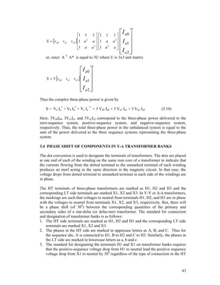 S  va 0

va1

1 1
va 2 1 a 2

1 a


1
a

a2 


1 1
1 a

1 a 2


 I a0 
1
 
a  I a1


a

I a2 
 

*

2

or, since A T A* is equal to 3U where U is 3x3 unit matrix

S  3 va 0

va1 va 2

 I a0 
 I a1 
 
I a2 
 

*

Thus the complex three-phase power is given by
S = Va Ia* + Vb Ib* + Vc Ic * = 3 Va0 Ia0 + 3 Va1 Ia1 + 3 Va2 Ia2

(3.10)

Here, 3Va0Ia0, 3Va1Ia1 and 3Va2Ia2 correspond to the three-phase power delivered to the
zero-sequence system, positive-sequence system, and negative-sequence system,
respectively. Thus, the total three-phase power in the unbalanced system is equal to the
sum of the power delivered to the three sequence systems representing the three-phase
system.
3.4 PHASE SHIFT OF COMPONENTS IN Y-Δ TRANSFORMER BANKS
The dot convention is used to designate the terminals of transformers. The dots are placed
at one end of each of the winding on the same iron core of a transformer to indicate that
the currents flowing from the dotted terminal to the unmarked terminal of each winding
produces an mmf acting in the same direction in the magnetic circuit. In that case, the
voltage drops from dotted terminal to unmarked terminal in each side of the windings are
in phase.
The HT terminals of three-phase transformers are marked as H1, H2 and H3 and the
corresponding LT side terminals are marked X1, X2 and X3. In Y-Y or Δ-Δ transformers,
the markings are such that voltages to neutral from terminals H1, H2, and H3 are in phase
with the voltages to neutral from terminals X1, X2, and X3, respectively. But, there will
be a phase shift (of 300) between the corresponding quantities of the primary and
secondary sides of a star-delta (or delta-star) transformer. The standard for connection
and designation of transformer banks is as follows:
1. The HT side terminals are marked as H1, H2 and H3 and the corresponding LT side
terminals are marked X1, X2 and X3.
2. The phases in the HT side are marked in uppercase letters as A, B, and C. Thus for
the sequence abc, A is connected to H1, B to H2 and C to H3. Similarly, the phases in
the LT side are marked in lowercase letters as a, b and c.
3. The standard for designating the terminals H1 and X1 on transformer banks requires
that the positive-sequence voltage drop from H1 to neutral lead the positive sequence
voltage drop from X1 to neutral by 300 regardless of the type of connection in the HT

43

 