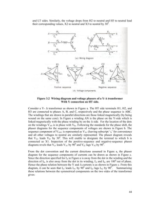 and LT sides. Similarly, the voltage drops from H2 to neutral and H3 to neutral lead
their corresponding values, X2 to neutral and X3 to neutral by 30 0.

Figure 3.2 Wiring diagram and voltage phasors of a Y-Δ transformer
With Y connection on HT side.
Consider a Y- Δ transformer as shown in Figure a. The HT side terminals H1, H2, and
H3 are connected to phases A, B, and C, respectively and the phase sequence is ABC.
The windings that are drawn in parallel directions are those linked magnetically (by being
wound on the same core). In Figure a winding AN is the phase on the Y-side which is
linked magnetically with the phase winding bc on the Δ side. For the location of the dots
on the windings VAN is in phase with Vbc. Following the standards for the phase shift, the
phasor diagrams for the sequence components of voltages are shown in Figure b. The
sequence component of VAN1 is represented as VA1 (leaving subscript ‘N’ for convenience
and all other voltages to neutral are similarly represented. The phasor diagram reveals
that VA1 leads Vb1 by 300. This will enable to designate the terminal to which b is
connected as X1. Inspection of the positive-sequence and negative-sequence phasor
diagrams revels that Va1 leads VA1 by 900 and Va2 lags VA2 by 900.
From the dot convention and the current directions assumed in Figure a, the phasor
diagram for the sequence components of currents can be drawn as shown in Figure c.
Since the direction specified for IA in Figure a is away from the dot in the winding and the
direction of Ibc is also away from the dot in its winding, IA and Ibc are 1800 out of phase.
Hence the phase relation between the Y and Δ currents is as shown in Figure c. From this
diagram, it can be seen that Ia1 leads IA1 by 900 and Ia2 lags IA2 by 900. Summarizing
these relations between the symmetrical components on the two sides of the transformer
gives:

44

 