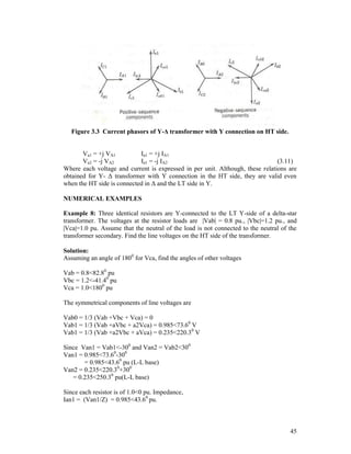 Figure 3.3 Current phasors of Y-Δ transformer with Y connection on HT side.

Va1 = +j VA1
Ia1 = +j IA1
Va2 = -j VA2
Ia1 = -j IA2
(3.11)
Where each voltage and current is expressed in per unit. Although, these relations are
obtained for Y- Δ transformer with Y connection in the HT side, they are valid even
when the HT side is connected in Δ and the LT side in Y.
NUMERICAL EXAMPLES
Example 8: Three identical resistors are Y-connected to the LT Y-side of a delta-star
transformer. The voltages at the resistor loads are |Vab| = 0.8 pu., |Vbc|=1.2 pu., and
|Vca|=1.0 pu. Assume that the neutral of the load is not connected to the neutral of the
transformer secondary. Find the line voltages on the HT side of the transformer.
Solution:
Assuming an angle of 1800 for Vca, find the angles of other voltages
Vab = 0.8<82.80 pu
Vbc = 1.2<-41.40 pu
Vca = 1.0<1800 pu
The symmetrical components of line voltages are
Vab0 = 1/3 (Vab +Vbc + Vca) = 0
Vab1 = 1/3 (Vab +aVbc + a2Vca) = 0.985<73.60 V
Vab1 = 1/3 (Vab +a2Vbc + aVca) = 0.235<220.30 V
Since Van1 = Vab1<-300 and Van2 = Vab2<300
Van1 = 0.985<73.60-300
= 0.985<43.60 pu (L-L base)
Van2 = 0.235<220.30+300
= 0.235<250.30 pu(L-L base)
Since each resistor is of 1.0<0 pu. Impedance,
Ian1 = (Van1/Z) = 0.985<43.60 pu.

45

 