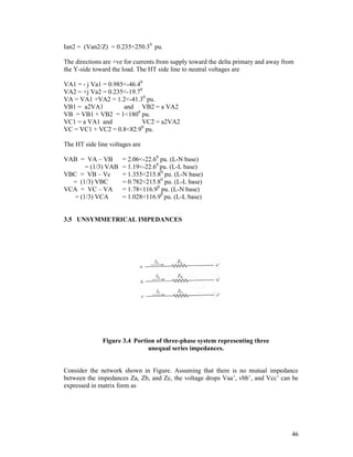 Ian2 = (Van2/Z) = 0.235<250.30 pu.
The directions are +ve for currents from supply toward the delta primary and away from
the Y-side toward the load. The HT side line to neutral voltages are
VA1 = - j Va1 = 0.985<-46.40
VA2 = +j Va2 = 0.235<-19.70
VA = VA1 +VA2 = 1.2<-41.30 pu.
VB1 = a2VA1
and VB2 = a VA2
VB = VB1 + VB2 = 1<1800 pu.
VC1 = a VA1 and
VC2 = a2VA2
VC = VC1 + VC2 = 0.8<82.90 pu.
The HT side line voltages are
VAB = VA – VB
= (1/3) VAB
VBC = VB – Vc
= (1/3) VBC
VCA = VC – VA
= (1/3) VCA

= 2.06<-22.60 pu. (L-N base)
= 1.19<-22.60 pu. (L-L base)
= 1.355<215.80 pu. (L-N base)
= 0.782<215.80 pu. (L-L base)
= 1.78<116.90 pu. (L-N base)
= 1.028<116.90 pu. (L-L base)

3.5 UNSYMMETRICAL IMPEDANCES

Figure 3.4 Portion of three-phase system representing three
unequal series impedances.

Consider the network shown in Figure. Assuming that there is no mutual impedance
between the impedances Za, Zb, and Zc, the voltage drops Vaa’, vbb’, and Vcc’ can be
expressed in matrix form as

46

 