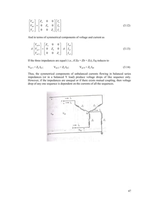 Vaa '   Z a
V    0
 bb '  
  
Vcc '   0

0
Zb
0

0
0

Zc 


Ia 
I 
 b
 Ic 
 

(3.12)

And in terms of symmetrical components of voltage and current as
Vaa '0   Z a
A Vaa '1    0

 
Vaa '2   0

 

0
Zb
0

0
I a0 
 A I 
0
 a1 

Ia2 
Zc 
 

(3.13)

If the three impedances are equal ( i.e., if Za = Zb = Zc), Eq reduces to
Vaa’1 = Za Ia1;

Vaa’2 = Za Ia2;

Vaa’0 = Za Ia0

(3.14)

Thus, the symmetrical components of unbalanced currents flowing in balanced series
impedances (or in a balanced Y load) produce voltage drops of like sequence only.
However, if the impedances are unequal or if there exists mutual coupling, then voltage
drop of any one sequence is dependent on the currents of all the sequences.

47

 