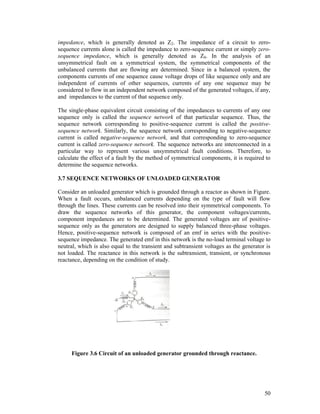 impedance, which is generally denoted as Z2. The impedance of a circuit to zerosequence currents alone is called the impedance to zero-sequence current or simply zerosequence impedance, which is generally denoted as Z0. In the analysis of an
unsymmetrical fault on a symmetrical system, the symmetrical components of the
unbalanced currents that are flowing are determined. Since in a balanced system, the
components currents of one sequence cause voltage drops of like sequence only and are
independent of currents of other sequences, currents of any one sequence may be
considered to flow in an independent network composed of the generated voltages, if any,
and impedances to the current of that sequence only.
The single-phase equivalent circuit consisting of the impedances to currents of any one
sequence only is called the sequence network of that particular sequence. Thus, the
sequence network corresponding to positive-sequence current is called the positivesequence network. Similarly, the sequence network corresponding to negative-sequence
current is called negative-sequence network, and that corresponding to zero-sequence
current is called zero-sequence network. The sequence networks are interconnected in a
particular way to represent various unsymmetrical fault conditions. Therefore, to
calculate the effect of a fault by the method of symmetrical components, it is required to
determine the sequence networks.
3.7 SEQUENCE NETWORKS OF UNLOADED GENERATOR
Consider an unloaded generator which is grounded through a reactor as shown in Figure.
When a fault occurs, unbalanced currents depending on the type of fault will flow
through the lines. These currents can be resolved into their symmetrical components. To
draw the sequence networks of this generator, the component voltages/currents,
component impedances are to be determined. The generated voltages are of positivesequence only as the generators are designed to supply balanced three-phase voltages.
Hence, positive-sequence network is composed of an emf in series with the positivesequence impedance. The generated emf in this network is the no-load terminal voltage to
neutral, which is also equal to the transient and subtransient voltages as the generator is
not loaded. The reactance in this network is the subtransient, transient, or synchronous
reactance, depending on the condition of study.

Figure 3.6 Circuit of an unloaded generator grounded through reactance.

50

 