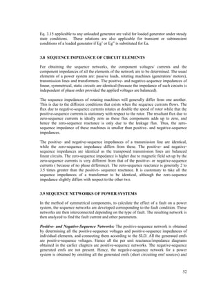 Eq. 3.15 applicable to any unloaded generator are valid for loaded generator under steady
state conditions. These relations are also applicable for transient or subtransient
conditions of a loaded generator if Eg’ or Eg” is substituted for Ea.

3.8 SEQUENCE IMPEDANCE OF CIRCUIT ELEMENTS
For obtaining the sequence networks, the component voltages/ currents and the
component impedances of all the elements of the network are to be determined. The usual
elements of a power system are: passive loads, rotating machines (generators/ motors),
transmission lines and transformers. The positive- and negative-sequence impedances of
linear, symmetrical, static circuits are identical (because the impedance of such circuits is
independent of phase order provided the applied voltages are balanced).
The sequence impedances of rotating machines will generally differ from one another.
This is due to the different conditions that exists when the sequence currents flows. The
flux due to negative-sequence currents rotates at double the speed of rotor while that the
positive-sequence currents is stationary with respect to the rotor. The resultant flux due to
zero-sequence currents is ideally zero as these flux components adds up to zero, and
hence the zero-sequence reactance is only due to the leakage flux. Thus, the zerosequence impedance of these machines is smaller than positive- and negative-sequence
impedances.
The positive- and negative-sequence impedances of a transmission line are identical,
while the zero-sequence impedance differs from these. The positive- and negativesequence impedances are identical as the transposed transmission lines are balanced
linear circuits. The zero-sequence impedance is higher due to magnetic field set up by the
zero-sequence currents is very different from that of the positive- or negative-sequence
currents ( because of no phase difference). The zero-sequence reactance is generally 2 to
3.5 times greater than the positive- sequence reactance. It is customary to take all the
sequence impedances of a transformer to be identical, although the zero-sequence
impedance slightly differs with respect to the other two.

3.9 SEQUENCE NETWORKS OF POWER SYSTEMS
In the method of symmetrical components, to calculate the effect of a fault on a power
system, the sequence networks are developed corresponding to the fault condition. These
networks are then interconnected depending on the type of fault. The resulting network is
then analyzed to find the fault current and other parameters.
Positive- and Negative-Sequence Networks: The positive-sequence network is obtained
by determining all the positive-sequence voltages and positive-sequence impedances of
individual elements, and connecting them according to the SLD. All the generated emfs
are positive-sequence voltages. Hence all the per unit reactance/impedance diagrams
obtained in the earlier chapters are positive-sequence networks. The negative-sequence
generated emfs are not present. Hence, the negative-sequence network for a power
system is obtained by omitting all the generated emfs (short circuiting emf sources) and

52

 