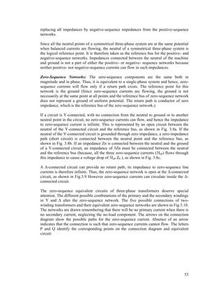 replacing all impedances by negative-sequence impedances from the positive-sequence
networks.
Since all the neutral points of a symmetrical three-phase system are at the same potential
when balanced currents are flowing, the neutral of a symmetrical three-phase system is
the logical reference point. It is therefore taken as the reference bus for the positive- and
negative-sequence networks. Impedances connected between the neutral of the machine
and ground is not a part of either the positive- or negative- sequence networks because
neither positive- nor negative-sequence currents can flow in such impedances.
Zero-Sequence Networks: The zero-sequence components are the same both in
magnitude and in phase. Thus, it is equivalent to a single-phase system and hence, zerosequence currents will flow only if a return path exists. The reference point for this
network is the ground (Since zero-sequence currents are flowing, the ground is not
necessarily at the same point at all points and the reference bus of zero-sequence network
does not represent a ground of uniform potential. The return path is conductor of zero
impedance, which is the reference bus of the zero-sequence network.).
If a circuit is Y-connected, with no connection from the neutral to ground or to another
neutral point in the circuit, no zero-sequence currents can flow, and hence the impedance
to zero-sequence current is infinite. This is represented by an open circuit between the
neutral of the Y-connected circuit and the reference bus, as shown in Fig. 3.8a. If the
neutral of the Y-connected circuit is grounded through zero impedance, a zero-impedance
path (short circuit) is connected between the neutral point and the reference bus, as
shown in Fig. 3.8b. If an impedance Zn is connected between the neutral and the ground
of a Y-connected circuit, an impedance of 3Zn must be connected between the neutral
and the reference bus (because, all the three zero-sequence currents (3Ia0) flows through
this impedance to cause a voltage drop of 3Ia0 Z0 ), as shown in Fig. 3.8c.
A Δ-connected circuit can provide no return path; its impedance to zero-sequence line
currents is therefore infinite. Thus, the zero-sequence network is open at the Δ-connected
circuit, as shown in Fig.3.9 However zero-sequence currents can circulate inside the Δconnected circuit.
The zero-sequence equivalent circuits of three-phase transformers deserve special
attention. The different possible combinations of the primary and the secondary windings
in Y and Δ alter the zero-sequence network. The five possible connections of twowinding transformers and their equivalent zero-sequence networks are shown in Fig.3.10.
The networks are drawn remembering that there will be no primary current when there is
no secondary current, neglecting the no-load component. The arrows on the connection
diagram show the possible paths for the zero-sequence current. Absence of an arrow
indicates that the connection is such that zero-sequence currents cannot flow. The letters
P and Q identify the corresponding points on the connection diagram and equivalent
circuit:

53

 
