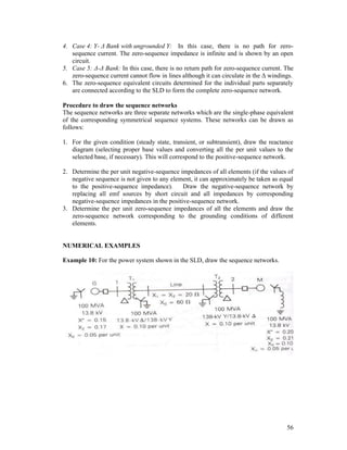 4. Case 4: Y- Δ Bank with ungrounded Y: In this case, there is no path for zerosequence current. The zero-sequence impedance is infinite and is shown by an open
circuit.
5. Case 5: Δ-Δ Bank: In this case, there is no return path for zero-sequence current. The
zero-sequence current cannot flow in lines although it can circulate in the Δ windings.
6. The zero-sequence equivalent circuits determined for the individual parts separately
are connected according to the SLD to form the complete zero-sequence network.
Procedure to draw the sequence networks
The sequence networks are three separate networks which are the single-phase equivalent
of the corresponding symmetrical sequence systems. These networks can be drawn as
follows:
1. For the given condition (steady state, transient, or subtransient), draw the reactance
diagram (selecting proper base values and converting all the per unit values to the
selected base, if necessary). This will correspond to the positive-sequence network.
2. Determine the per unit negative-sequence impedances of all elements (if the values of
negative sequence is not given to any element, it can approximately be taken as equal
to the positive-sequence impedance).
Draw the negative-sequence network by
replacing all emf sources by short circuit and all impedances by corresponding
negative-sequence impedances in the positive-sequence network.
3. Determine the per unit zero-sequence impedances of all the elements and draw the
zero-sequence network corresponding to the grounding conditions of different
elements.

NUMERICAL EXAMPLES
Example 10: For the power system shown in the SLD, draw the sequence networks.

56

 