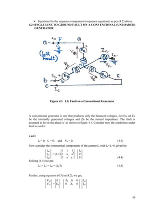  Equations for the sequence components (sequence equations) as per (4.2) above.
4.2 SINGLE LINE TO GROUND FAULT ON A CONVENTIONAL (UNLOADED)
GENERATOR

Figure 4.1 LG Fault on a Conventional Generator

A conventional generator is one that produces only the balanced voltages. Let Ea, nd Ec
be the internally generated voltages and Zn be the neutral impedance. The fault is
assumed to be on the phase’a’ as shown in figure 4.1. Consider now the conditions under
fault as under:
c.u.f.:
Ib = 0; Ic = 0;

and Va = 0.

(4.3)

Now consider the symmetrical components of the current Ia with Ib=Ic=0, given by:
Ia0
1 1 1
Ia1 = (1/3) 1 a a2
Ia2
1 a2 a
Solving (4.4) we get,

Ia
0
0

(4.4)

Ia1 = Ia2 = Ia0 = (Ia/3)

(4.5)

Further, using equation (4.5) in (4.2), we get,
Va0
0
Va1 = Ea –

Z0 0
0 Z1

0
0

Ia1
Ia1

59

 