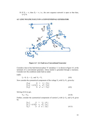 10. If Zn = , then Z0 = , i.e., the zero sequence network is open so that then,
If=Ia=0.
4.3 LINE TO LINE FAULT ON A CONVENTIONAL GENERATOR

Figure 4.3 LL Fault on a Conventional Generator
Consider a line to line fault between phase ‘b’ and phase ‘c’ as shown in figure 4.3, at the
terminals of a conventional generator, whose neutral is grounded through a reactance.
Consider now the conditions under fault as under:
c.u.f.:
Ia = 0; Ib = - Ic; and Vb = Vc

(4.8)

Now consider the symmetrical components of the voltage Va with Vb=Vc, given by:
Va0
Va1
Va2

1 1 1
= (1/3) 1 a a2
1 a2 a

Va
Vb
Vb

(4.9)

Solving (4.4) we get,
Va1 = Va2

(4.10)

Further, consider the symmetrical components of current Ia with Ib=-Ic, and Ia=0; given
by:
Ia0
Ia1
Ia2

1 1 1
= (1/3) 1 a a2
1 a2 a

0
Ib
-Ib

(4.11)

61

 