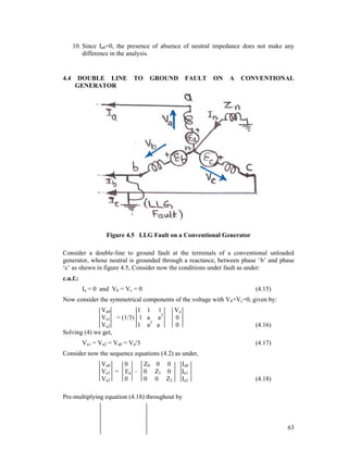 10. Since Ia0=0, the presence of absence of neutral impedance does not make any
difference in the analysis.

4.4

DOUBLE LINE
GENERATOR

TO

GROUND

FAULT

ON

A

CONVENTIONAL

Figure 4.5 LLG Fault on a Conventional Generator
Consider a double-line to ground fault at the terminals of a conventional unloaded
generator, whose neutral is grounded through a reactance, between phase ‘b’ and phase
‘c’ as shown in figure 4.5, Consider now the conditions under fault as under:
c.u.f.:
Ia = 0 and Vb = Vc = 0

(4.15)

Now consider the symmetrical components of the voltage with Vb=Vc=0, given by:
Va0
1 1 1
Va1 = (1/3) 1 a a2
Va2
1 a2 a
Solving (4) we get,

Va
0
0

(4.16)

Va1 = Va2 = Va0 = Va/3

(4.17)

Consider now the sequence equations (4.2) as under,
Va0
0
Va1 = Ea –
Va2
0

Z0 0 0
0 Z1 0
0 0 Z2

Ia0
Ia1
Ia2

(4.18)

Pre-multiplying equation (4.18) throughout by

63

 
