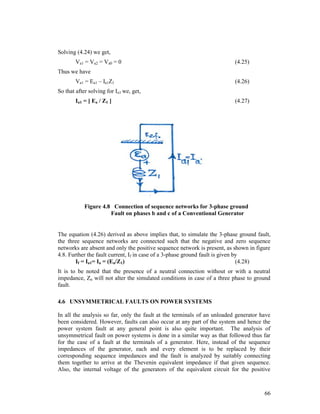 Solving (4.24) we get,
Va1 = Va2 = Va0 = 0

(4.25)

Thus we have
Va1 = Ea1 – Ia1Z1

(4.26)

So that after solving for Ia1 we, get,
Ia1 = [ Ea / Z1 ]

(4.27)

Figure 4.8 Connection of sequence networks for 3-phase ground
Fault on phases b and c of a Conventional Generator

The equation (4.26) derived as above implies that, to simulate the 3-phase ground fault,
the three sequence networks are connected such that the negative and zero sequence
networks are absent and only the positive sequence network is present, as shown in figure
4.8. Further the fault current, If in case of a 3-phase ground fault is given by
If = Ia1= Ia = (Ea/Z1)
(4.28)
It is to be noted that the presence of a neutral connection without or with a neutral
impedance, Zn will not alter the simulated conditions in case of a three phase to ground
fault.
4.6 UNSYMMETRICAL FAULTS ON POWER SYSTEMS
In all the analysis so far, only the fault at the terminals of an unloaded generator have
been considered. However, faults can also occur at any part of the system and hence the
power system fault at any general point is also quite important. The analysis of
unsymmetrical fault on power systems is done in a similar way as that followed thus far
for the case of a fault at the terminals of a generator. Here, instead of the sequence
impedances of the generator, each and every element is to be replaced by their
corresponding sequence impedances and the fault is analyzed by suitably connecting
them together to arrive at the Thevenin equivalent impedance if that given sequence.
Also, the internal voltage of the generators of the equivalent circuit for the positive

66

 