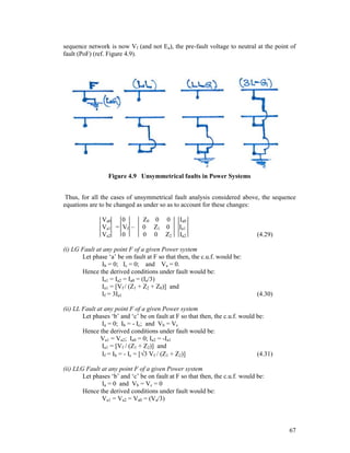 sequence network is now Vf (and not Ea), the pre-fault voltage to neutral at the point of
fault (PoF) (ref. Figure 4.9).

Figure 4.9 Unsymmetrical faults in Power Systems
Thus, for all the cases of unsymmetrical fault analysis considered above, the sequence
equations are to be changed as under so as to account for these changes:
Va0
0
Va1 = Vf –
Va2
0

Z0 0 0
0 Z1 0
0 0 Z2

Ia0
Ia1
Ia2

(i) LG Fault at any point F of a given Power system
Let phase ‘a’ be on fault at F so that then, the c.u.f. would be:
Ib = 0; Ic = 0; and Va = 0.
Hence the derived conditions under fault would be:
Ia1 = Ia2 = Ia0 = (Ia/3)
Ia1 = [Vf / (Z1 + Z2 + Z0)] and
If = 3Ia1

(4.29)

(4.30)

(ii) LL Fault at any point F of a given Power system
Let phases ‘b’ and ‘c’ be on fault at F so that then, the c.u.f. would be:
Ia = 0; Ib = - Ic; and Vb = Vc
Hence the derived conditions under fault would be:
Va1 = Va2; Ia0 = 0; Ia2 = -Ia1
Ia1 = [Vf / (Z1 + Z2)] and
If = Ib = - Ic = [3 Vf / (Z1 + Z2)]
(4.31)
(ii) LLG Fault at any point F of a given Power system
Let phases ‘b’ and ‘c’ be on fault at F so that then, the c.u.f. would be:
Ia = 0 and Vb = Vc = 0
Hence the derived conditions under fault would be:
Va1 = Va2 = Va0 = (Va/3)

67

 