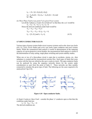 Ia1 = {Vf / [Z1+Z2Z0/(Z2+Z0)]}
Ia2= -Ia1Z0/(Z2 + Z2); Ia0 = -Ia1Z2/(Z2 + Z2) and
If = 3Ia0

(4.32)

(ii) Three Phase Fault at any point F of a given Power system
Let all the 3 phases a, b and c be on fault at F so that then, the c.u.f. would be:
Va = Vb = Vc = 0, Ia + Ib + Ic = 0
Hence the derived conditions under fault would be:
Va1 = Va2 = Va0 = Va/3
Va0 = Va1 = Va2 = 0; Ia0 = Ia2 = 0,
Ia1 = [Vf /Z1] and If = Ia1=Ia

(4.33)

4.7 OPEN CONDUCTOR FAULTS
Various types of power system faults occur in power systems such as the shunt type faults
(LG, LL, LLG, LLLG faults) and series type faults (open conductor and cross country
faults). While the symmetrical fault analysis is useful in determination of the rupturing
capacity of a given protective circuit breaker, the unsymmetrical fault analysis is useful in
the determination of relay setting, single phase switching and system stability studies.
When one or two of a three-phase circuit is open due to accidents, storms, etc., then
unbalance is created and the asymmetrical currents flow. Such types of faults that come
in series with the lines are refered as the open conductor faults. The open conductor faults
can be analyzed by using the sequence networks drawn for the system under
consideration as seen from the point of fault, F. These networks are then suitably
connected to simulate the given type of fault. The following are the cases required to be
analyzed (ref. fig.4.10).

Figure 4.10 Open conductor faults.
(i) Single Conductor Open Fault: consider the phase ‘a’ conductor open so that then the
conditions under fault are:
Ia = 0; Vbb’ = Vcc’ = 0
The derived conditions are:

68

 