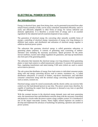 ELECTRICAL POWER SYSTEMSAn Introduction
Energy in electrical form, apart from being clean, can be generated (converted from other
natural forms) centrally in bulk; can be easily controlled; transmitted efficiently; and it is
easily and efficiently adaptable to other forms of energy for various industrial and
domestic applications. It is therefore a coveted form of energy and is an essential
ingredient for the industrial and all-round development of any country.
The generation of electrical energy (by converting other naturally available forms of
energy), controlling of electrical energy, transmission of energy over long distances to
different load centers, and distribution and utilization of electrical energy together is
called an electrical power system.
The subsystem that generates electrical energy is called generation subsystem or
generating plants (stations). It consists of generating units (consisting of turbinealternator sets) including the necessary accessories. Speed governors for the prime
movers (turbines; exciters and voltage regulators for generators, and step-up transformers
also form part of the generating plants.
The subsystem that transmits the electrical energy over long distances (from generating
plants to main load centers) is called transmission subsystem. It consists of transmission
lines, regulating transformers and static/rotating VAR units (which are used to control
active/reactive powers).
The sub system that distributes of energy from load centers to individual consumer points
along with end energy converting devices such as motors, resistances etc., is called
distribution subsystems. It consists of feeders, step-down transformers, and individual
consumer connections along with the terminal energy converting electrical equipment
such as motors, resistors etc.
Electrical energy cannot be stored economically and the electric utility can exercise little
control over the load demand (power) at any time. The power system must, therefore, be
capable of matching the output from the generators to demand at any time at specified
voltage and frequency.
With the constant increase in the electrical energy demand, more and more generating
units, the transmission lines and distribution network along with the necessary controlling
and protective circuits make the power system a large complex system. It is considered as
one of the largest man-made systems. Hence highly trained engineers are needed to
develop and implement the advances of technology for planning, operation and control of
power systems.

7

 