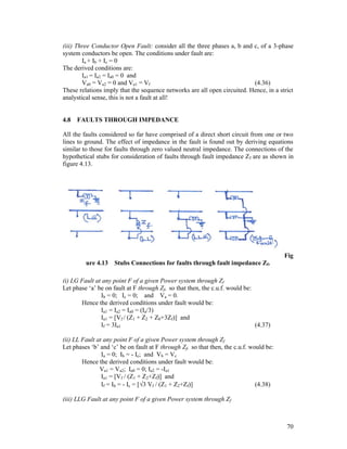 (iii) Three Conductor Open Fault: consider all the three phases a, b and c, of a 3-phase
system conductors be open. The conditions under fault are:
Ia + Ib + Ic = 0
The derived conditions are:
Ia1 = Ia2 = Ia0 = 0 and
Va0 = Va2 = 0 and Va1 = Vf
(4.36)
These relations imply that the sequence networks are all open circuited. Hence, in a strict
analystical sense, this is not a fault at all!

4.8

FAULTS THROUGH IMPEDANCE

All the faults considered so far have comprised of a direct short circuit from one or two
lines to ground. The effect of impedance in the fault is found out by deriving equations
similar to those for faults through zero valued neutral impedance. The connections of the
hypothetical stubs for consideration of faults through fault impedance Zf are as shown in
figure 4.13.

Fig
ure 4.13

Stubs Connections for faults through fault impedance Zf.

(i) LG Fault at any point F of a given Power system through Zf
Let phase ‘a’ be on fault at F through Zf, so that then, the c.u.f. would be:
Ib = 0; Ic = 0; and Va = 0.
Hence the derived conditions under fault would be:
Ia1 = Ia2 = Ia0 = (Ia/3)
Ia1 = [Vf / (Z1 + Z2 + Z0+3Zf)] and
If = 3Ia1
(4.37)
(ii) LL Fault at any point F of a given Power system through Zf
Let phases ‘b’ and ‘c’ be on fault at F through Zf, so that then, the c.u.f. would be:
Ia = 0; Ib = - Ic; and Vb = Vc
Hence the derived conditions under fault would be:
Va1 = Va2; Ia0 = 0; Ia2 = -Ia1
Ia1 = [Vf / (Z1 + Z2+Zf)] and
If = Ib = - Ic = [3 Vf / (Z1 + Z2+Zf)]
(4.38)
(iii) LLG Fault at any point F of a given Power system through Zf

70

 
