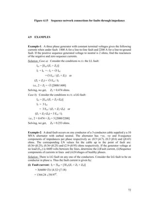Figure 4.15

4.9

Sequence network connections for faults through impedance

EXAMPLES

Example-1: A three phase generator with constant terminal voltages gives the following
currents when under fault: 1400 A for a line-to-line fault and 2200 A for a line-to-ground
fault. If the positive sequence generated voltage to neutral is 2 ohms, find the reactances
of the negative and zero sequence currents.
Solution: Case a) Consider the conditions w.r.t. the LL fault:
Ia1 = [Ea1/(Z1 + Z2)]
If = Ib = - Ic = 3 Ia1
=3 Ea1 / (Z1 + Z2) or
(Z1 + Z2) = 3 Ea1 / If
i.e., 2 + Z2 = 3 [2000/1400]
Solving, we get,

Z2 = 0.474 ohms.

Case b) Consider the conditions w.r.t. a LG fault:
Ia1 = [Ea1/(Z1 + Z2+Z0)]
If = 3 Ia1
= 3 Ea1 / (Z1 + Z2+Z0) or
(Z1 + Z2+Z0) = 3 Ea1 / If
i.e., 2 + 0.474 + Z0 = 3 [2000/2200]
Solving, we get,

Z0 = 0.253 ohms.

Example-2: A dead fault occurs on one conductor of a 3-conductor cable supplied y a 10
MVA alternator with earhed neutral. The alternator has +ve, -ve and 0-sequence
components of impedances per phase respectively as: (0.5+j4.7), (0.2+j0.6) and (j0.43)
ohms. The corresponding LN values for the cable up to the point of fault are:
(0.36+j0.25), (0.36+j0.25) and (2.9+j0.95) ohms respectively. If the generator voltage at
no load (Ea1) is 6600 volts between the lines, determine the (i)Fault current, (ii)Sequence
components of currents in lines and (iii)Voltages of healthy phases.
Solution: There is LG fault on any one of the conductors. Consider the LG fault to be on
conductor in phase a. Thus the fault current is given by:
(i) Fault current: If = 3Ia0 = [3Ea/(Z1 + Z2 + Z0)]
= 3(6600/3)/ (4.32+j7.18)
= 1364.24 58.970.

72

 