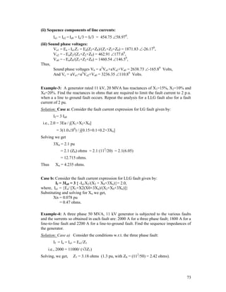 (ii) Sequence components of line currents:
Ia1 = Ia2 = Ia0 = Ia/3 = If/3 = 454.75 58.970.
(iii) Sound phase voltages:
Va1 = Ea - Ia1Z1 = Ea(Z2+Z0)/(Z1+Z2+Z0) = 1871.83 -26.170,
Va2 = - EaZ2/(Z1+Z2+Z0) = 462.91 177.60,
Va0 = - EaZ0/(Z1+Z2+Z0) = 1460.54 146.50,
Thus,
Sound phase voltages Vb = a2Va1+aVa2+Va0 = 2638.73 -165.80 Volts,
And Vc = aVa1+a2Va2+Va0 = 3236.35 110.80 Volts.
Example-3: A generator rated 11 kV, 20 MVA has reactances of X1=15%, X2=10% and
X0=20%. Find the reactances in ohms that are required to limit the fault current to 2 p.u.
when a a line to ground fault occurs. Repeat the analysis for a LLG fault also for a fault
current of 2 pu.
Solution: Case a: Consider the fault current expression for LG fault given by:
If = 3 Ia0
i.e., 2.0 = 3Ea / j[X1+X2+X0]
= 3(1.000) / j[0.15+0.1+0.2+3Xn]
Solving we get
3Xn = 2.1 pu
= 2.1 (Zb) ohms = 2.1 (112/20) = 2.1(6.05)
= 12.715 ohms.
Thus

Xn = 4.235 ohms.

Case b: Consider the fault current expression for LLG fault given by:
If = 3Ia0 = 3 { -Ia1X2/(X2 + X0+3Xn)}= 2.0,
where, Ia1 = {Ea/ [X1+X2(X0+3Xn)/(X2+X0+3Xn)]}
Substituting and solving for Xn we get,
Xn = 0.078 pu
= 0.47 ohms.
Example-4: A three phase 50 MVA, 11 kV generator is subjected to the various faults
and the surrents so obtained in each fault are: 2000 A for a three phase fault; 1800 A for a
line-to-line fault and 2200 A for a line-to-ground fault. Find the sequence impedances of
the generator.
Solution: Case a) Consider the conditions w.r.t. the three phase fault:
If = Ia = Ia1 = Ea1/Z1
i.e., 2000 = 11000/ (3Z1)
Solving, we get,

Z1 = 3.18 ohms (1.3 pu, with Zb = (112/50) = 2.42 ohms).

73

 