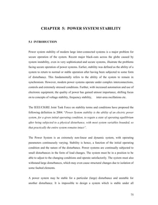 CHAPTER 5: POWER SYSTEM STABILITY

5.1 INTRODUCTION

Power system stability of modern large inter-connected systems is a major problem for
secure operation of the system. Recent major black-outs across the globe caused by
system instability, even in very sophisticated and secure systems, illustrate the problems
facing secure operation of power systems. Earlier, stability was defined as the ability of a
system to return to normal or stable operation after having been subjected to some form
of disturbance. This fundamentally refers to the ability of the system to remain in
synchronism. However, modern power systems operate under complex interconnections,
controls and extremely stressed conditions. Further, with increased automation and use of
electronic equipment, the quality of power has gained utmost importance, shifting focus
on to concepts of voltage stability, frequency stability,

inter-area oscillations etc.

The IEEE/CIGRE Joint Task Force on stability terms and conditions have proposed the
following definition in 2004: “Power System stability is the ability of an electric power
system, for a given initial operating condition, to regain a state of operating equilibrium
after being subjected to a physical disturbance, with most system variables bounded, so
that practically the entire system remains intact”.

The Power System is an extremely non-linear and dynamic system, with operating
parameters continuously varying. Stability is hence, a function of the initial operating
condition and the nature of the disturbance. Power systems are continually subjected to
small disturbances in the form of load changes. The system must be in a position to be
able to adjust to the changing conditions and operate satisfactorily. The system must also
withstand large disturbances, which may even cause structural changes due to isolation of
some faulted elements.

A power system may be stable for a particular (large) disturbance and unstable for
another disturbance. It is impossible to design a system which is stable under all

75

 