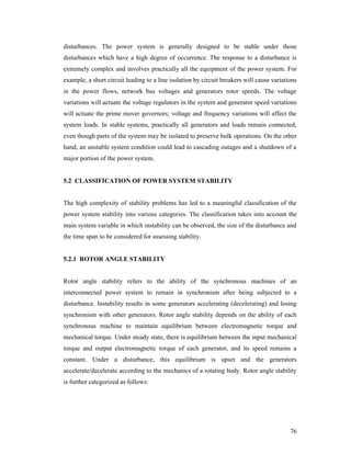 disturbances. The power system is generally designed to be stable under those
disturbances which have a high degree of occurrence. The response to a disturbance is
extremely complex and involves practically all the equipment of the power system. For
example, a short circuit leading to a line isolation by circuit breakers will cause variations
in the power flows, network bus voltages and generators rotor speeds. The voltage
variations will actuate the voltage regulators in the system and generator speed variations
will actuate the prime mover governors; voltage and frequency variations will affect the
system loads. In stable systems, practically all generators and loads remain connected,
even though parts of the system may be isolated to preserve bulk operations. On the other
hand, an unstable system condition could lead to cascading outages and a shutdown of a
major portion of the power system.

5.2 CLASSIFICATION OF POWER SYSTEM STABILITY

The high complexity of stability problems has led to a meaningful classification of the
power system stability into various categories. The classification takes into account the
main system variable in which instability can be observed, the size of the disturbance and
the time span to be considered for assessing stability.

5.2.1 ROTOR ANGLE STABILITY

Rotor angle stability refers to the ability of the synchronous machines of an
interconnected power system to remain in synchronism after being subjected to a
disturbance. Instability results in some generators accelerating (decelerating) and losing
synchronism with other generators. Rotor angle stability depends on the ability of each
synchronous machine to maintain equilibrium between electromagnetic torque and
mechanical torque. Under steady state, there is equilibrium between the input mechanical
torque and output electromagnetic torque of each generator, and its speed remains a
constant. Under a disturbance, this equilibrium is upset and the generators
accelerate/decelerate according to the mechanics of a rotating body. Rotor angle stability
is further categorized as follows:

76

 