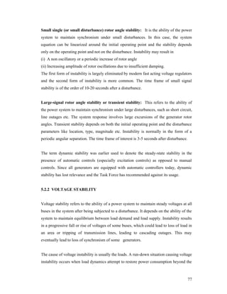 Small single (or small disturbance) rotor angle stability: It is the ability of the power
system to maintain synchronism under small disturbances. In this case, the system
equation can be linearized around the initial operating point and the stability depends
only on the operating point and not on the disturbance. Instability may result in
(i) A non oscillatory or a periodic increase of rotor angle
(ii) Increasing amplitude of rotor oscillations due to insufficient damping.
The first form of instability is largely eliminated by modern fast acting voltage regulators
and the second form of instability is more common. The time frame of small signal
stability is of the order of 10-20 seconds after a disturbance.

Large-signal rotor angle stability or transient stability: This refers to the ability of
the power system to maintain synchronism under large disturbances, such as short circuit,
line outages etc. The system response involves large excursions of the generator rotor
angles. Transient stability depends on both the initial operating point and the disturbance
parameters like location, type, magnitude etc. Instability is normally in the form of a
periodic angular separation. The time frame of interest is 3-5 seconds after disturbance.

The term dynamic stability was earlier used to denote the steady-state stability in the
presence of automatic controls (especially excitation controls) as opposed to manual
controls. Since all generators are equipped with automatic controllers today, dynamic
stability has lost relevance and the Task Force has recommended against its usage.

5.2.2 VOLTAGE STABILITY

Voltage stability refers to the ability of a power system to maintain steady voltages at all
buses in the system after being subjected to a disturbance. It depends on the ability of the
system to maintain equilibrium between load demand and load supply. Instability results
in a progressive fall or rise of voltages of some buses, which could lead to loss of load in
an area or tripping of transmission lines, leading to cascading outages. This may
eventually lead to loss of synchronism of some generators.

The cause of voltage instability is usually the loads. A run-down situation causing voltage
instability occurs when load dynamics attempt to restore power consumption beyond the

77

 