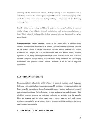 capability of the transmission network. Voltage stability is also threatened when a
disturbance increases the reactive power demand beyond the sustainable capacity of the
available reactive power resources. Voltage stability is categorized into the following
sub-categories:

Small – disturbance voltage stability: It refers to the system’s ability to maintain
steady voltages when subjected to small perturbations such as incremental changes in
load. This is primarily influenced by the load characteristics and the controls at a given
point of time.

Large disturbance voltage stability: It refers to the systems ability to maintain steady
voltages following large disturbances; It requires computation of the non-linear response
of the power system to include interaction between various devices like motors,
transformer tap changers and field current limiters. Short term voltage stability involves
dynamics of fast acting load components and period of interest is in the order of several
seconds. Long term voltage stability involves slower acting equipment like tap-changing
transformers and generator current limiters. Instability is due to loss of long-term
equilibrium.

5.2.3 FREQUENCY STABILITY

Frequency stability refers to the ability of a power system to maintain steady frequency
following a severe disturbance, causing considerable imbalance between generation and
load. Instability occurs in the form of sustained frequency swings leading to tripping of
generating units or loads. During frequency swings, devices such as under frequency load
shedding, generator controls and protection equipment get activated in a few seconds.
However, devices such as prime mover energy supply systems and load voltage
regulators respond after a few minutes. Hence, frequency stability could be a short-term
or a long-term phenomenon.

5.3 MECHANICS OF ROTATORY MOTION

78

 