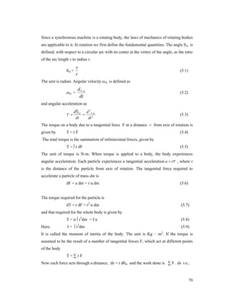 Since a synchronous machine is a rotating body, the laws of mechanics of rotating bodies
are applicable to it. In rotation we first define the fundamental quantities. The angle θ m is
defined, with respect to a circular arc with its center at the vertex of the angle, as the ratio
of the arc length s to radius r.
θm =

s
r

(5.1)

The unit is radian. Angular velocity ω m is defined as
ωm =

d m
dt

(5.2)

and angular acceleration as



d m d 2 m

dt
dt 2

(5.3)

The torque on a body due to a tangential force F at a distance r from axis of rotation is
given by

T=rF

(5.4)

The total torque is the summation of infinitesimal forces, given by
T = ∫ r dF

(5.5)

The unit of torque is N-m. When torque is applied to a body, the body experiences
angular acceleration. Each particle experiences a tangential acceleration a  r , where r
is the distance of the particle from axis of rotation. The tangential force required to
accelerate a particle of mass dm is
dF = a dm = r α dm

(5.6)

The torque required for the particle is
dT = r dF = r2 α dm

(5.7)

and that required for the whole body is given by
T = α ∫ r2dm = I α
Here,

(5.8)

2

I = ∫ r dm

(5.9)
2

It is called the moment of inertia of the body. The unit is Kg – m . If the torque is
assumed to be the result of a number of tangential forces F, which act at different points
of the body
T=∑rF
Now each force acts through a distance, ds = r dθ m and the work done is ∑ F . ds i.e.,

79

 